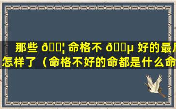 那些 🐦 命格不 🌵 好的最后怎样了（命格不好的命都是什么命）